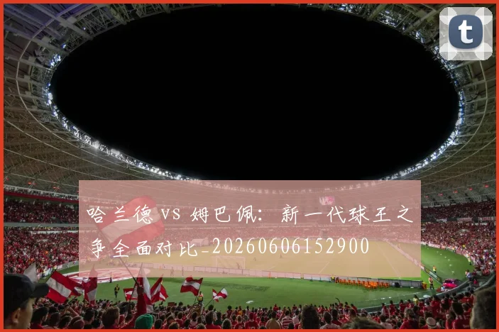 哈兰德 vs 姆巴佩：新一代球王之争全面对比_20260606152900