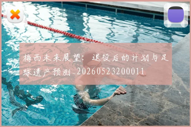 梅西未来展望：退役后的计划与足球遗产预测_20260523200011
