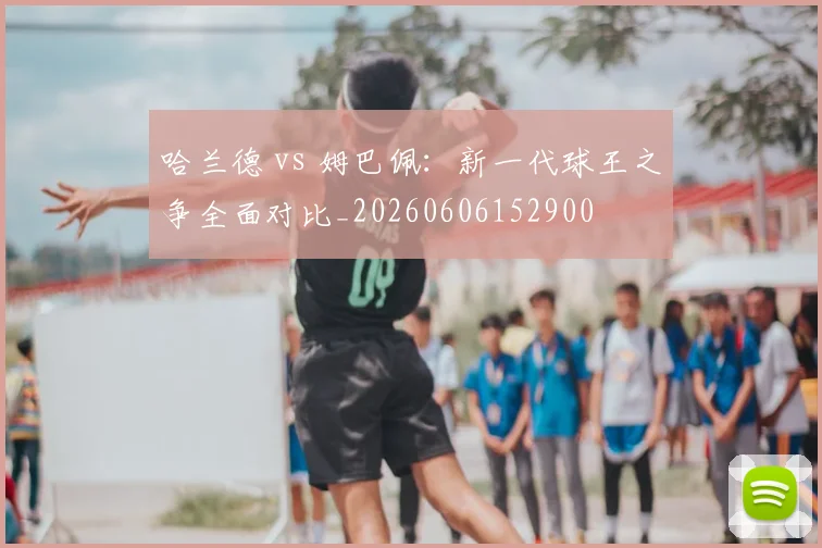 哈兰德 vs 姆巴佩:新一代球王之争全面对比_20260606152900