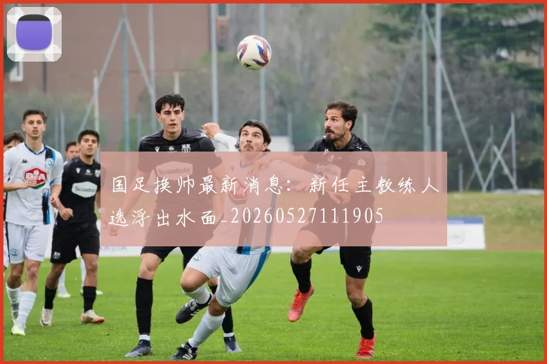 国足换帅最新消息:新任主教练人选浮出水面_20260527111905
