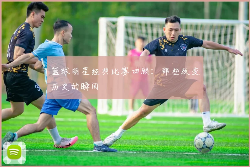 篮球明星经典比赛回顾：那些改变历史的瞬间
