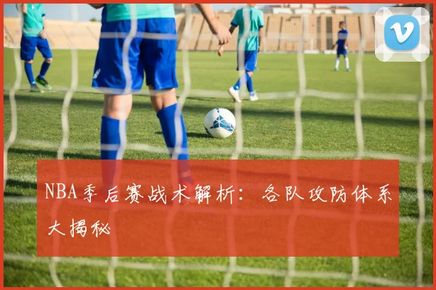 NBA季后赛战术解析：各队攻防体系大揭秘