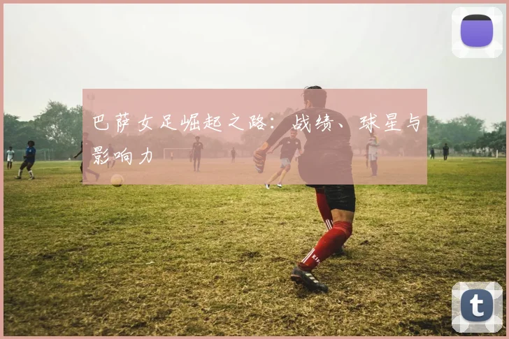 巴萨女足崛起之路:战绩、球星与影响力
