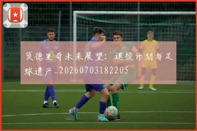 莫德里奇未来展望：退役计划与足球遗产_20260703182205