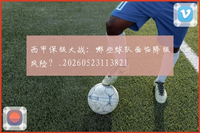 西甲保级大战:哪些球队面临降级风险?_20260523113821