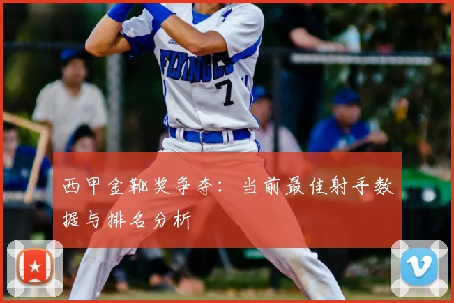 西甲金靴奖争夺：当前最佳射手数据与排名分析